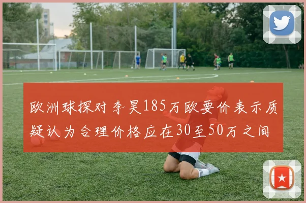 欧洲球探对李昊185万欧要价表示质疑认为合理价格应在30至50万之间