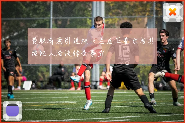 曼联有意引进纽卡左后卫霍尔与其经纪人洽谈转会事宜
