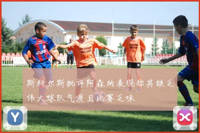 斯科尔斯批评阿森纳表现称其缺乏伟大球队气质且比赛乏味