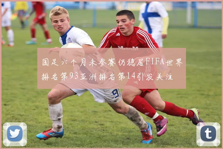 国足六个月未参赛仍稳居FIFA世界排名第93亚洲排名第14引发关注