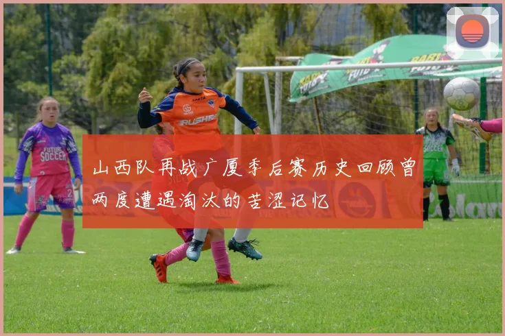 山西队再战广厦季后赛历史回顾曾两度遭遇淘汰的苦涩记忆