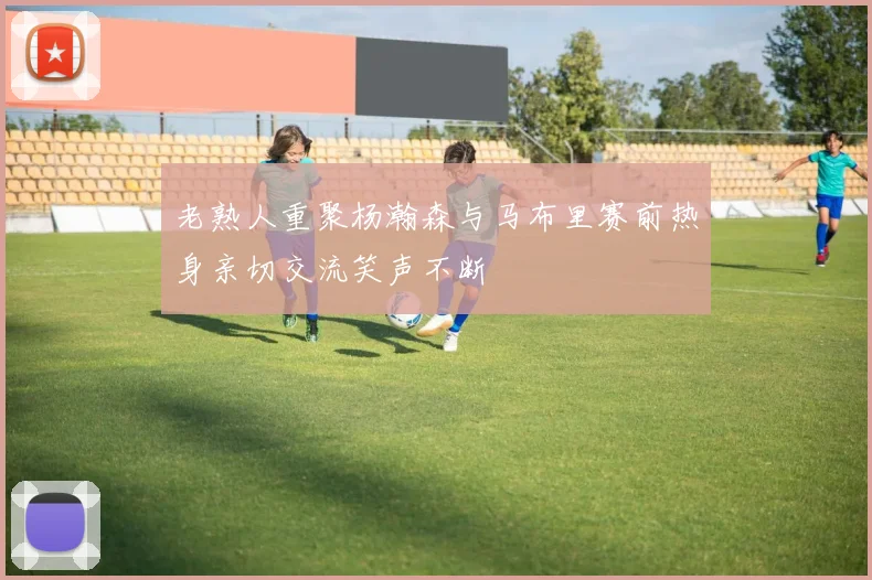 老熟人重聚杨瀚森与马布里赛前热身亲切交流笑声不断