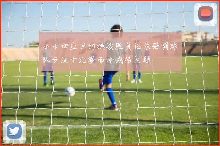 小卡回应卢的挑战胜负记录强调球队专注于比赛而非战绩问题