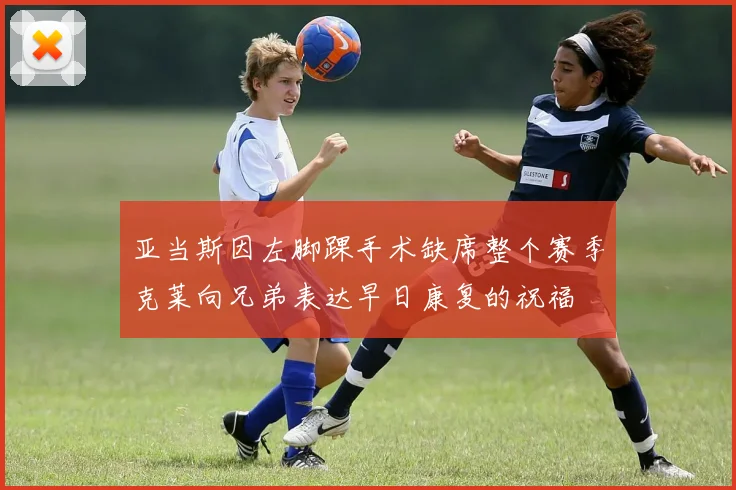 亚当斯因左脚踝手术缺席整个赛季克莱向兄弟表达早日康复的祝福