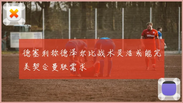 德塞利称德泽尔比战术灵活或能完美契合曼联需求