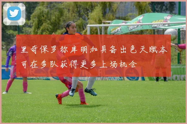 里奇保罗称库明加具备出色天赋本可在多队获得更多上场机会