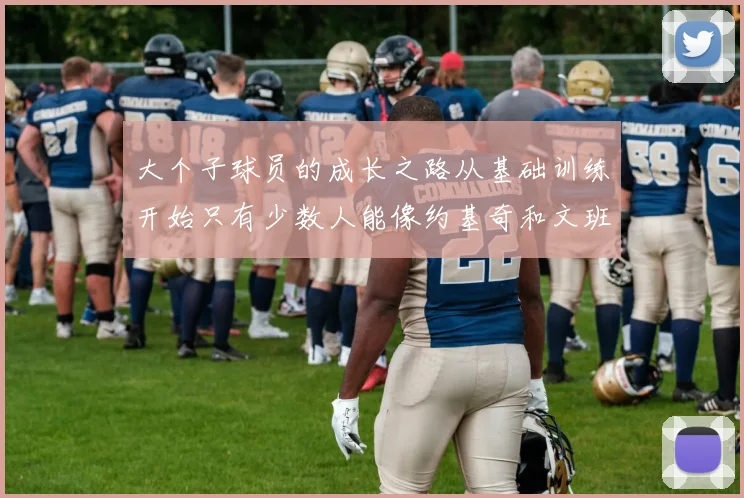 大个子球员的成长之路从基础训练开始只有少数人能像约基奇和文班那样成功